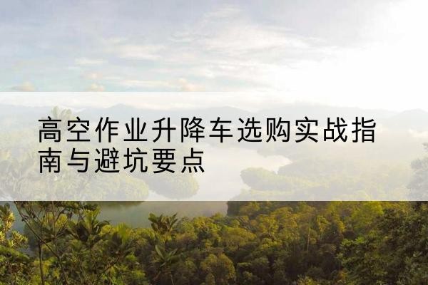 安庆升降车怎么选-高空作业升降车选购实战指南与避坑要点