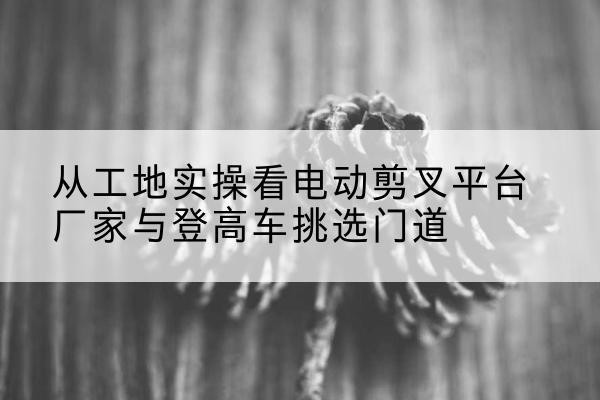 安庆电动剪叉升降平台厂家-从工地实操看电动剪叉平台厂家与登高车挑选门道