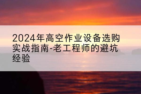 安庆高空作业升降机厂家推荐-2024年高空作业设备选购实战指南-老工程师的避坑经验