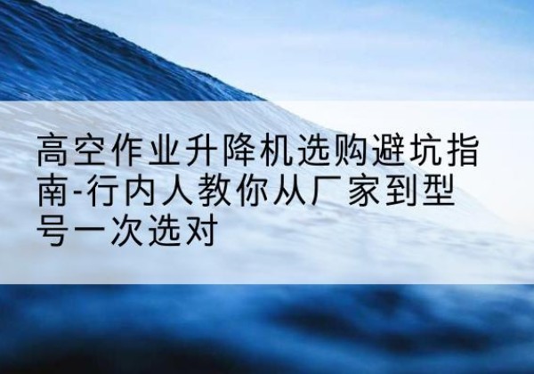 安庆升降平台厂家-高空作业升降机选购避坑指南-行内人教你从厂家到型号一次选对