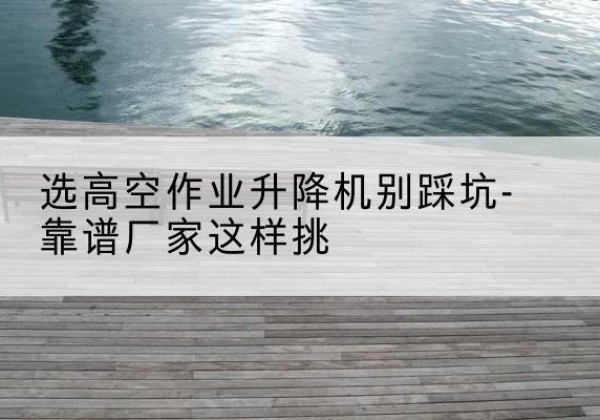 安庆剪叉式升降机厂家-选高空作业升降机别踩坑-靠谱厂家这样挑