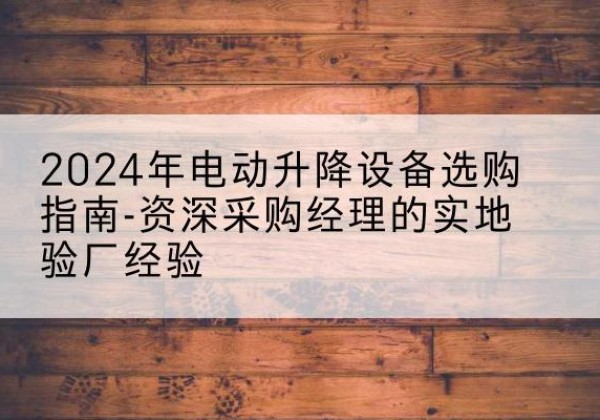 安庆电动剪叉升降平台厂家-2024年电动升降设备选购指南-资深采购经理的实地验厂经验