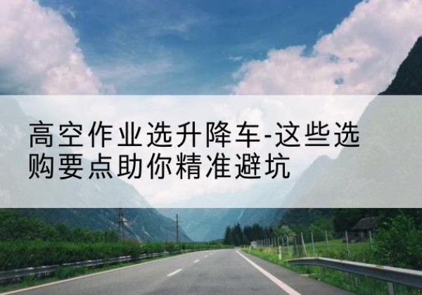 安庆升降车厂家-高空作业选升降车-这些选购要点助你*避坑