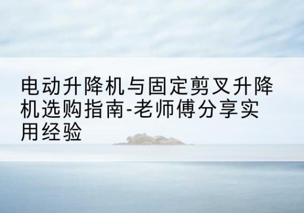 安庆电动升降机怎么选-电动升降机与固定剪叉升降机选购指南-老师傅分享实用经验