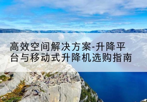 安庆升降平台厂家-*空间解决方案-升降平台与移动式升降机选购指南