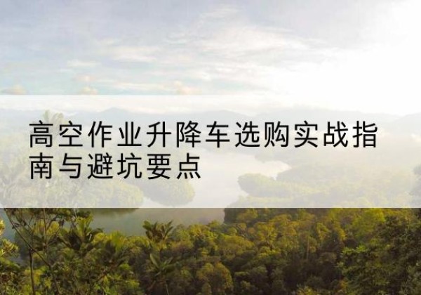 安庆升降车怎么选-高空作业升降车选购实战指南与避坑要点