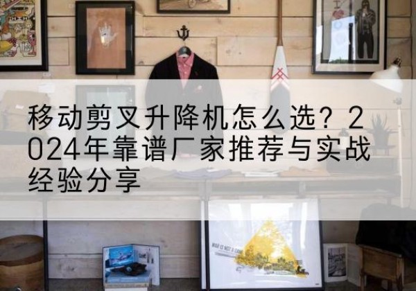安庆升降平台厂家推荐-移动剪叉升降机怎么选？2024年靠谱厂家推荐与实战经验分享
