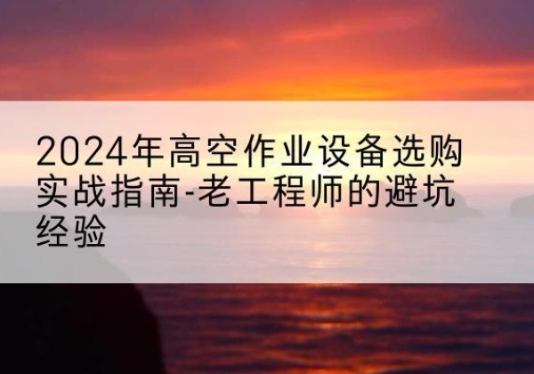安庆高空作业升降机厂家推荐-2024年高空作业设备选购实战指南-老工程师的避坑经验